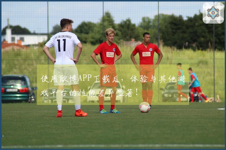 使用欧博APP下载后，体验与其他游戏平台的性能差异显著！